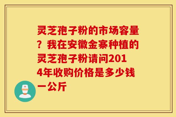 灵芝孢子粉的市场容量？我在安徽金寨种植的灵芝孢子粉请问2014年收购价格是多少钱一公斤