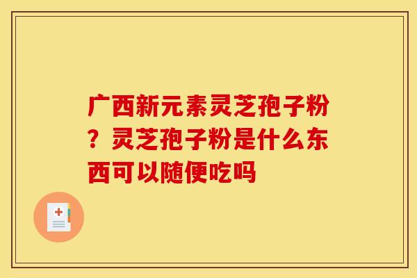 广西新元素灵芝孢子粉？灵芝孢子粉是什么东西可以随便吃吗