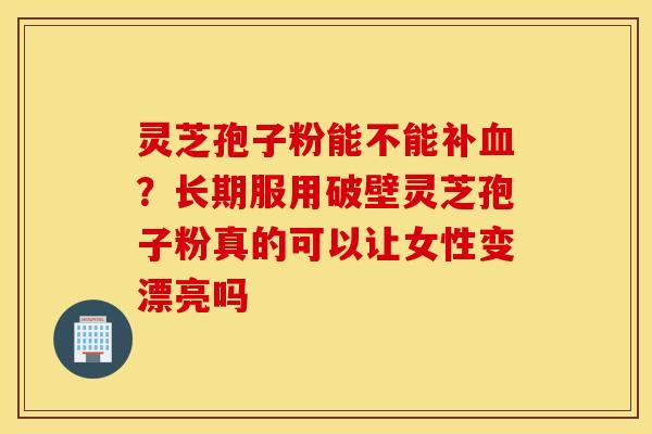 灵芝孢子粉能不能补血？长期服用破壁灵芝孢子粉真的可以让女性变漂亮吗