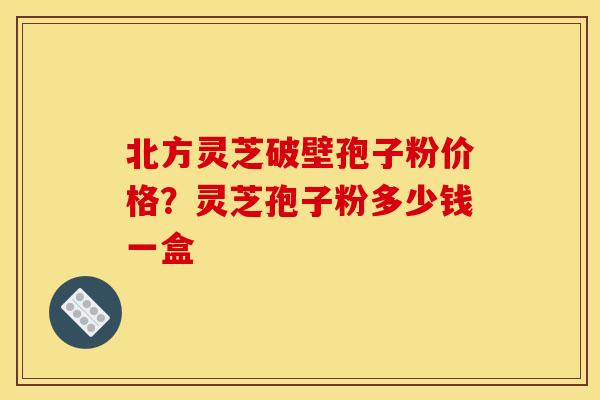 北方灵芝破壁孢子粉价格？灵芝孢子粉多少钱一盒