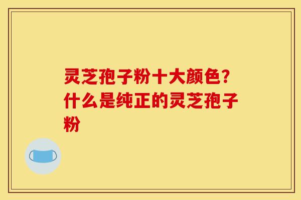 灵芝孢子粉十大颜色？什么是纯正的灵芝孢子粉