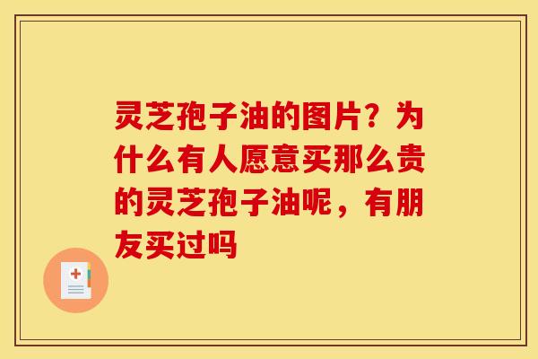 灵芝孢子油的图片？为什么有人愿意买那么贵的灵芝孢子油呢，有朋友买过吗