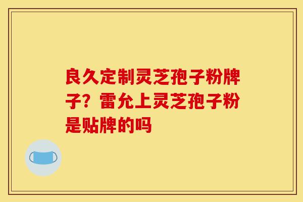 良久定制灵芝孢子粉牌子？雷允上灵芝孢子粉是贴牌的吗