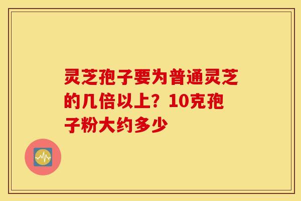 灵芝孢子要为普通灵芝的几倍以上？10克孢子粉大约多少