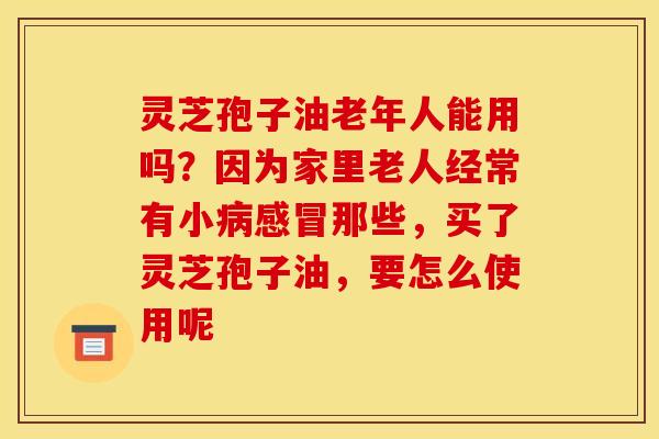 灵芝孢子油老年人能用吗？因为家里老人经常有小病感冒那些，买了灵芝孢子油，要怎么使用呢