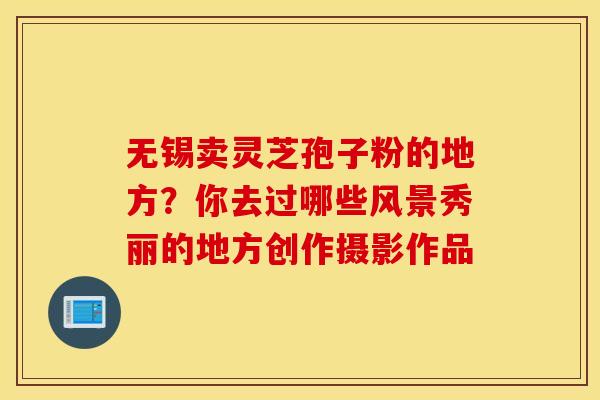 无锡卖灵芝孢子粉的地方？你去过哪些风景秀丽的地方创作摄影作品