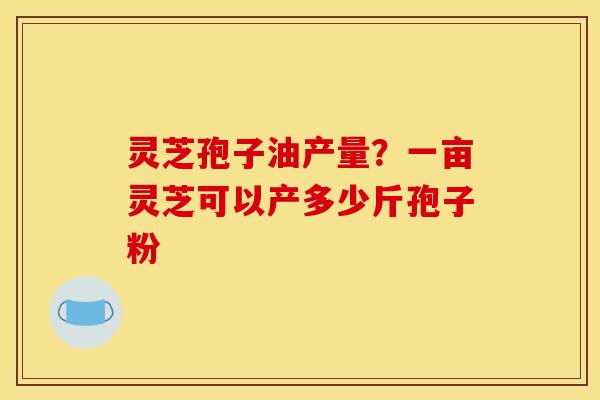 灵芝孢子油产量？一亩灵芝可以产多少斤孢子粉