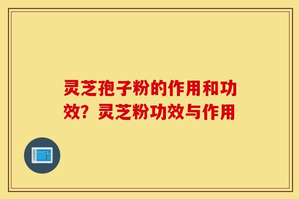 灵芝孢子粉的作用和功效？灵芝粉功效与作用
