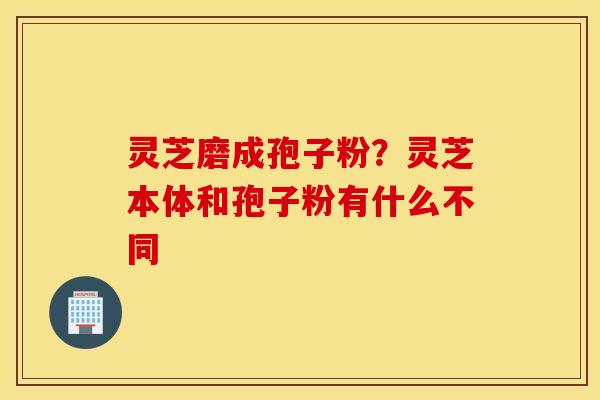 灵芝磨成孢子粉？灵芝本体和孢子粉有什么不同