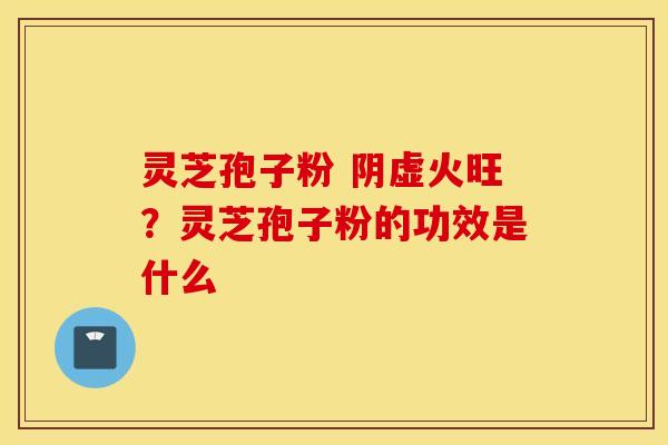 灵芝孢子粉 阴虚火旺？灵芝孢子粉的功效是什么