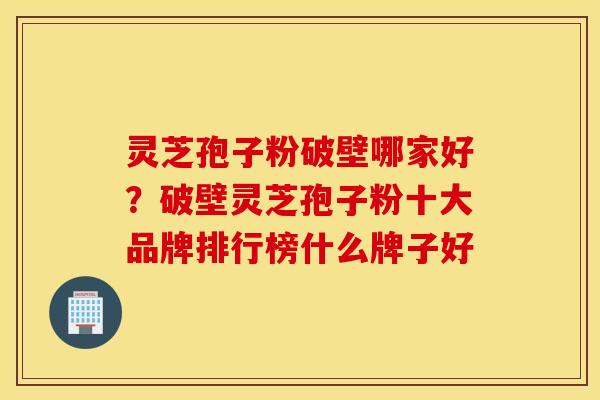 灵芝孢子粉破壁哪家好？破壁灵芝孢子粉十大品牌排行榜什么牌子好