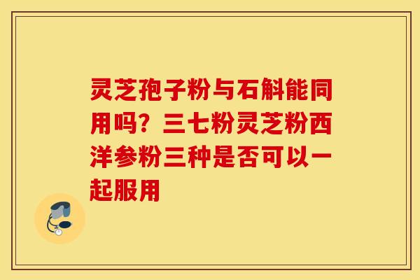灵芝孢子粉与石斛能同用吗？三七粉灵芝粉西洋参粉三种是否可以一起服用