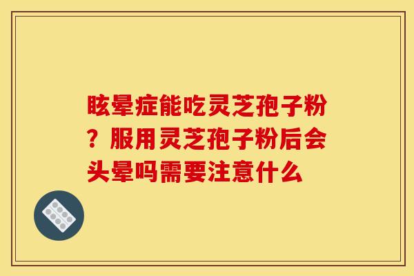 眩晕症能吃灵芝孢子粉？服用灵芝孢子粉后会头晕吗需要注意什么