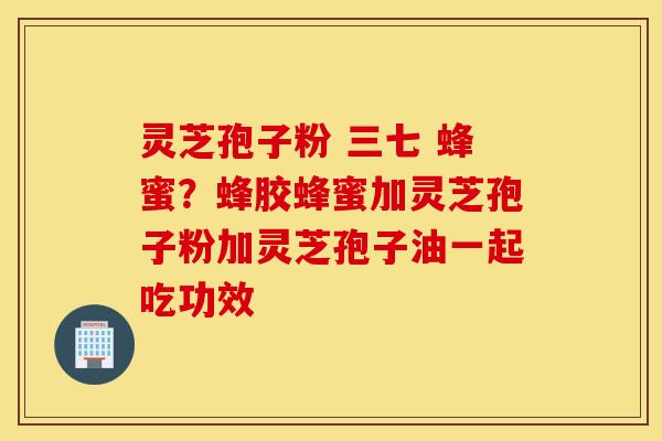 灵芝孢子粉 三七 蜂蜜？蜂胶蜂蜜加灵芝孢子粉加灵芝孢子油一起吃功效