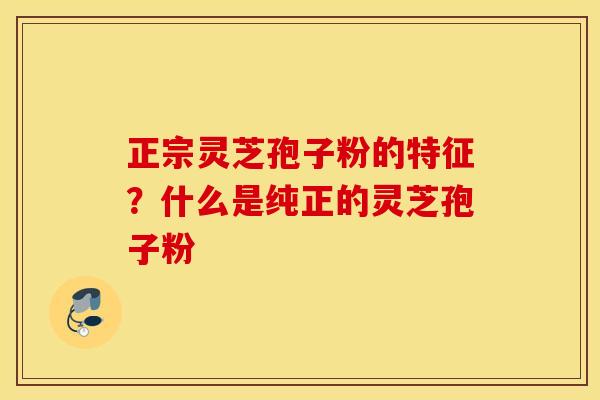 正宗灵芝孢子粉的特征？什么是纯正的灵芝孢子粉