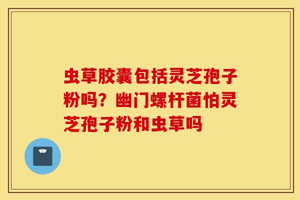 虫草胶囊包括灵芝孢子粉吗？幽门螺杆菌怕灵芝孢子粉和虫草吗
