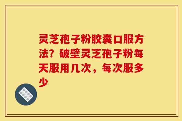 灵芝孢子粉胶囊口服方法？破壁灵芝孢子粉每天服用几次，每次服多少