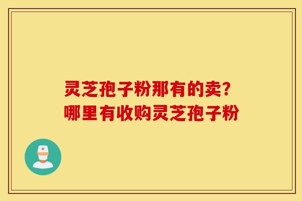 灵芝孢子粉那有的卖？哪里有收购灵芝孢子粉