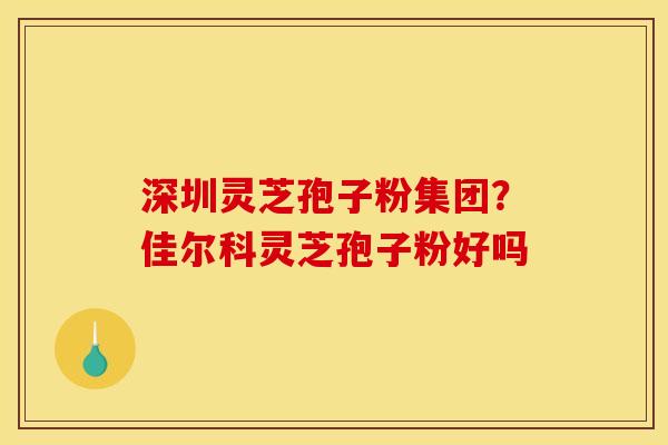 深圳灵芝孢子粉集团？佳尔科灵芝孢子粉好吗