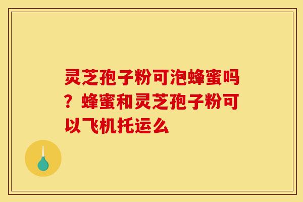 灵芝孢子粉可泡蜂蜜吗？蜂蜜和灵芝孢子粉可以飞机托运么
