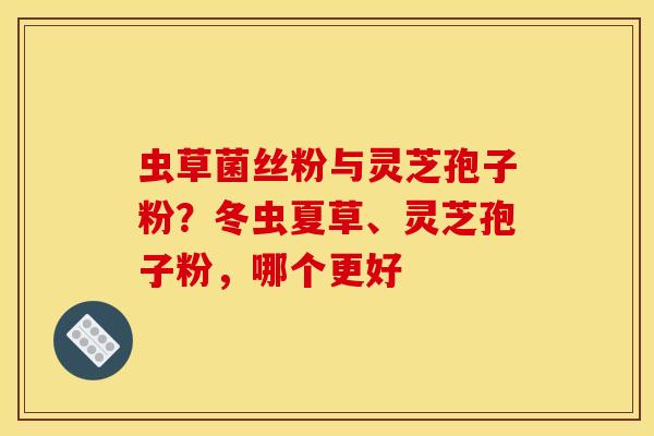 虫草菌丝粉与灵芝孢子粉？冬虫夏草、灵芝孢子粉，哪个更好