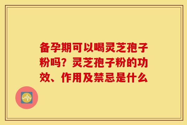 备孕期可以喝灵芝孢子粉吗？灵芝孢子粉的功效、作用及禁忌是什么