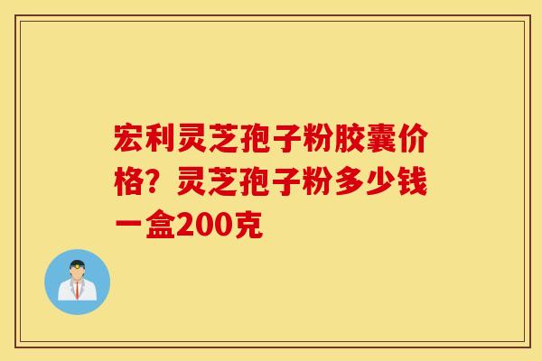 宏利灵芝孢子粉胶囊价格？灵芝孢子粉多少钱一盒200克