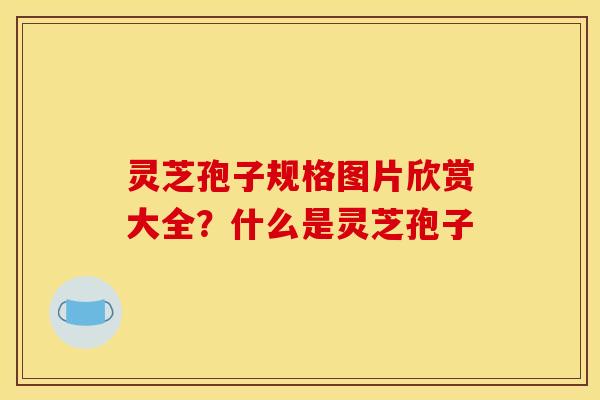 灵芝孢子规格图片欣赏大全？什么是灵芝孢子