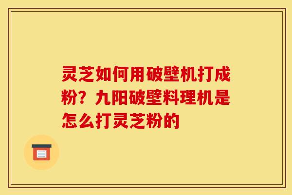 灵芝如何用破壁机打成粉？九阳破壁料理机是怎么打灵芝粉的