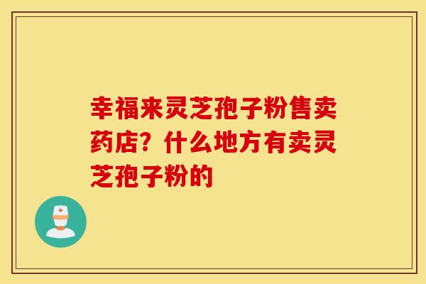 幸福来灵芝孢子粉售卖药店？什么地方有卖灵芝孢子粉的