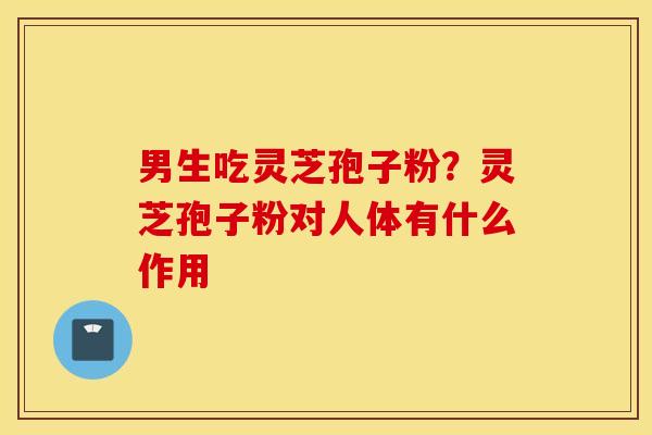 男生吃灵芝孢子粉？灵芝孢子粉对人体有什么作用
