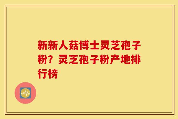 新新人菇博士灵芝孢子粉？灵芝孢子粉产地排行榜