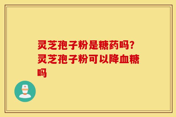 灵芝孢子粉是糖药吗？灵芝孢子粉可以降血糖吗