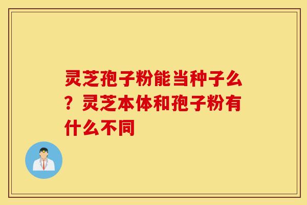 灵芝孢子粉能当种子么？灵芝本体和孢子粉有什么不同