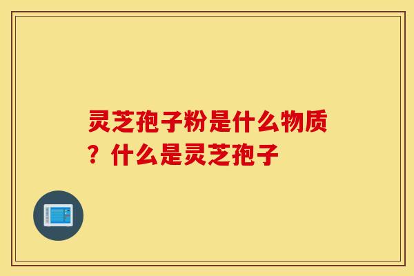 灵芝孢子粉是什么物质？什么是灵芝孢子