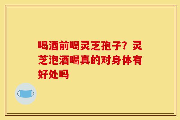 喝酒前喝灵芝孢子？灵芝泡酒喝真的对身体有好处吗