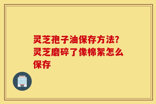 灵芝孢子油保存方法？灵芝磨碎了像棉絮怎么保存
