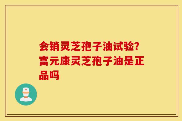 会销灵芝孢子油试验？富元康灵芝孢子油是正品吗
