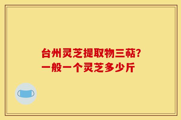 台州灵芝提取物三萜？一般一个灵芝多少斤