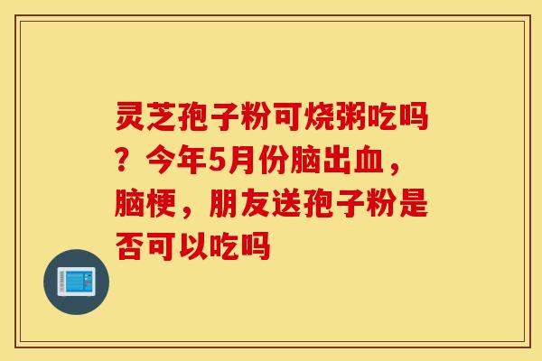灵芝孢子粉可烧粥吃吗？今年5月份脑出血，脑梗，朋友送孢子粉是否可以吃吗