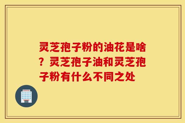 灵芝孢子粉的油花是啥？灵芝孢子油和灵芝孢子粉有什么不同之处