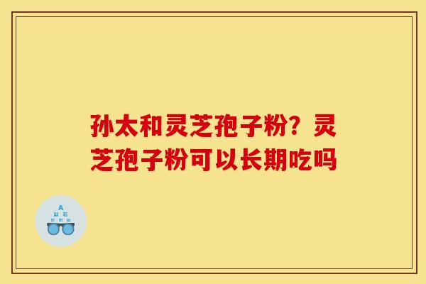孙太和灵芝孢子粉？灵芝孢子粉可以长期吃吗