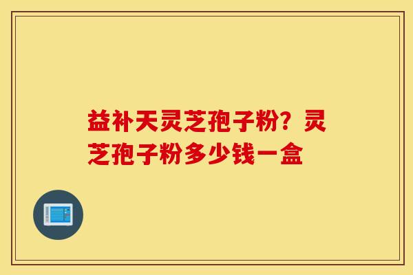 益补天灵芝孢子粉？灵芝孢子粉多少钱一盒