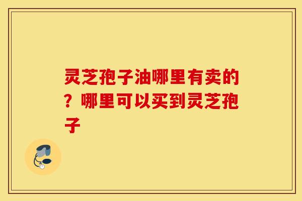 灵芝孢子油哪里有卖的？哪里可以买到灵芝孢子