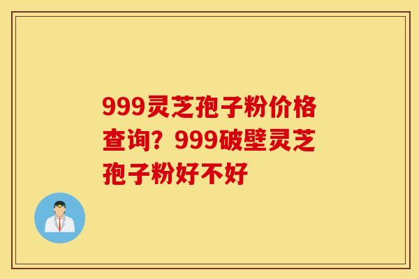 999灵芝孢子粉价格查询？999破壁灵芝孢子粉好不好