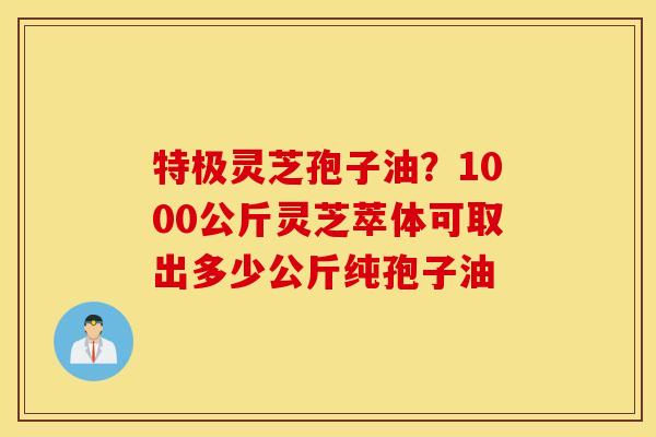 特极灵芝孢子油？1000公斤灵芝萃体可取出多少公斤纯孢子油
