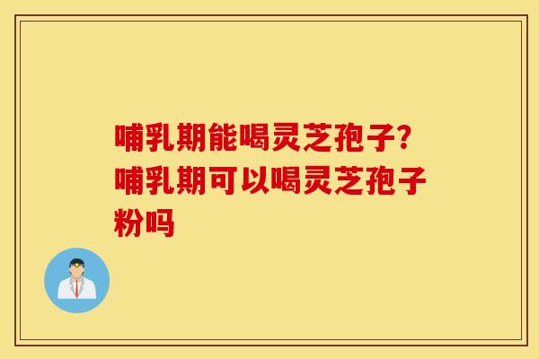 哺乳期能喝灵芝孢子？哺乳期可以喝灵芝孢子粉吗