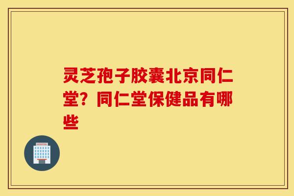 灵芝孢子胶囊北京同仁堂？同仁堂保健品有哪些