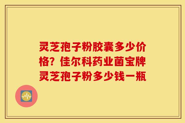 灵芝孢子粉胶囊多少价格？佳尔科药业菌宝牌灵芝孢子粉多少钱一瓶