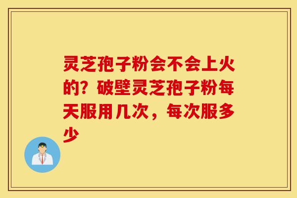 灵芝孢子粉会不会上火的？破壁灵芝孢子粉每天服用几次，每次服多少